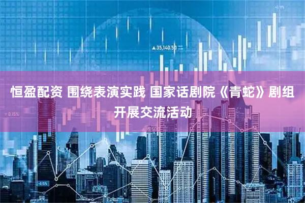 恒盈配资 围绕表演实践 国家话剧院《青蛇》剧组开展交流活动